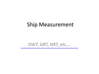 Ship Measurement
DWT, GRT, NRT, etc….
http://www.themaritimesite.com/a-guide-to-understanding-ship-weight-and-tonnage-measurements/
 
