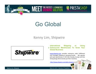 Go Global

                      Kenny	
  Lim,	
  Shipwire	
  
                                     International   Shipping or  Using
                                     Outsourced Warehouses To Grow Your
                                     Global Business

                                     www.shipwire.com	
   provides	
   enterprise	
   order	
   fulﬁllment	
  
                                     and	
   managed	
   shipping	
   to	
   growing	
   brands.	
   	
   	
   We	
   operate	
  
                                     pick	
  pack	
  warehouses	
  in	
  the	
  USA,	
  Canada,	
  Europe	
  and	
  Asia	
  
                                     (Hong	
  Kong)	
  where	
  brands	
  put	
  their	
  inventory.	
  	
  	
  

                                     	
  hEp://www.shipwire.com/why-­‐shipwire



Kenny Lim, Shipwire                  March 20, 2012 - Barcamp 5 PrestaShop
 