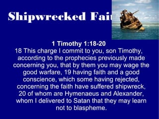 Shipwrecked Faith
1 Timothy 1:18-20
18 This charge I commit to you, son Timothy,
according to the prophecies previously made
concerning you, that by them you may wage the
good warfare, 19 having faith and a good
conscience, which some having rejected,
concerning the faith have suffered shipwreck,
20 of whom are Hymenaeus and Alexander,
whom I delivered to Satan that they may learn
not to blaspheme.
 