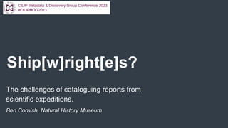Ship[w]right[e]s?
The challenges of cataloguing reports from
scientific expeditions.
Ben Cornish, Natural History Museum
CILIP Metadata & Discovery Group Conference 2023
#CILIPMDG2023
 