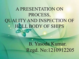 A PRESENTATION ON
PROCESS,
QUALITY AND INSPECTION OF
HULL BODY OF SHIPS
B. Yasoda Kumar.
Regd. No:1210912205
 