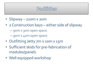 • Slipway – 220m x 20m
• 2 Construction bays – either side of slipway
  – 90m x 30m open space
  – 90m x 40m open space
• Outfitting Jetty 7m x 10m x 15m
• Sufficient skids for pre-fabrication of
  modules/panels
• Well equipped workshop
 