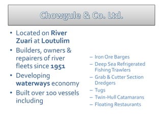 • Located on River
  Zuari at Loutulim
• Builders, owners &
  repairers of river       – Iron Ore Barges
  fleets since 1951        – Deep Sea Refrigerated
                             Fishing Trawlers
• Developing               – Grab & Cutter Section
  waterways economy          Dredgers
                           – Tugs
• Built over 100 vessels
                           – Twin-Hull Catamarans
  including                – Floating Restaurants
 