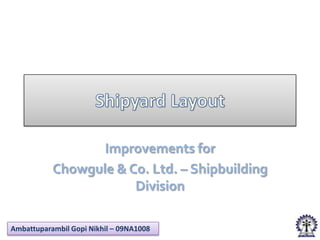 Improvements for
           Chowgule & Co. Ltd. – Shipbuilding
                       Division

Ambattuparambil Gopi Nikhil – 09NA1008
 