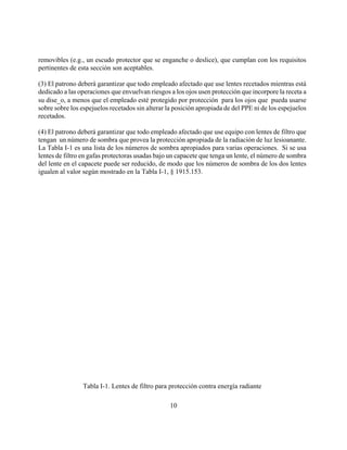 removibles (e.g., un escudo protector que se enganche o deslice), que cumplan con los requisitos
pertinentes de esta sección son aceptables.

(3) El patrono deberá garantizar que todo empleado afectado que use lentes recetados mientras está
dedicado a las operaciones que envuelvan riesgos a los ojos usen protección que incorpore la receta a
su dise_o, a menos que el empleado esté protegido por protección para los ojos que pueda usarse
sobre sobre los espejuelos recetados sin alterar la posición apropiada de del PPE ni de los espejuelos
recetados.

(4) El patrono deberá garantizar que todo empleado afectado que use equipo con lentes de filtro que
tengan un número de sombra que provea la protección apropiada de la radiación de luz lesioanante.
La Tabla I-1 es una lista de los números de sombra apropiados para varias operaciones. Si se usa
lentes de filtro en gafas protectoras usadas bajo un capacete que tenga un lente, el número de sombra
del lente en el capacete puede ser reducido, de modo que los números de sombra de los dos lentes
igualen al valor según mostrado en la Tabla I-1, § 1915.153.




                 Tabla I-1. Lentes de filtro para protección contra energía radiante

                                                  10
 