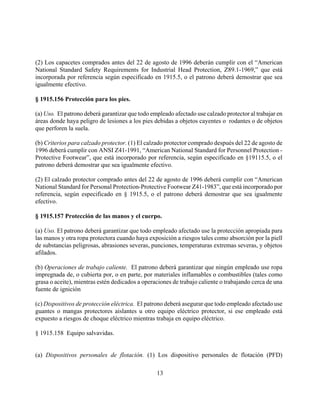 (2) Los capacetes comprados antes del 22 de agosto de 1996 deberán cumplir con el “American
National Standard Safety Requirements for Industrial Head Protection, Z89.1-1969,” que está
incorporada por referencia según especificado en 1915.5, o el patrono deberá demostrar que sea
igualmente efectivo.

§ 1915.156 Protección para los pies.

(a) Uso. El patrono deberá garantizar que todo empleado afectado use calzado protector al trabajar en
áreas donde haya peligro de lesiones a los pies debidas a objetos cayentes o rodantes o de objetos
que perforen la suela.

(b) Criterios para calzado protector. (1) El calzado protector comprado después del 22 de agosto de
1996 deberá cumplir con ANSI Z41-1991, “American National Standard for Personnel Protection -
Protective Footwear”, que está incorporado por referencia, según especificado en §19115.5, o el
patrono deberá demostrar que sea igualmente efectivo.

(2) El calzado protector comprado antes del 22 de agosto de 1996 deberá cumplir con “American
National Standard for Personal Protection-Protective Footwear Z41-1983”, que está incorporado por
referencia, según especificado en § 1915.5, o el patrono deberá demostrar que sea igualmente
efectivo.

§ 1915.157 Protección de las manos y el cuerpo.

(a) Uso. El patrono deberá garantizar que todo empleado afectado use la protección apropiada para
las manos y otra ropa protectora cuando haya exposición a riesgos tales como absorción por la piell
de substancias peligrosas, abrasiones severas, punciones, temperaturas extremas severas, y objetos
afilados.

(b) Operaciones de trabajo caliente. El patrono deberá garantizar que ningún empleado use ropa
impregnada de, o cubierta por, o en parte, por materiales inflamables o combustibles (tales como
grasa o aceite), mientras estén dedicados a operaciones de trabajo caliente o trabajando cerca de una
fuente de ignición

(c) Dispositivos de protección eléctrica. El patrono deberá asegurar que todo empleado afectado use
guantes o mangas protectores aislantes u otro equipo eléctrico protector, si ese empleado está
expuesto a riesgos de choque eléctrico mientras trabaja en equipo eléctrico.

§ 1915.158 Equipo salvavidas.


(a) Dispositivos personales de flotación. (1) Los dispositivo personales de flotación (PFD)

                                                 13
 