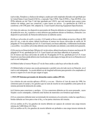 (salvavidas, flotadores y chalecos de trabajo), usados por todo empleado afectado esté aprobado por
la United States Coast Guard (USCG), y marcado Tipo I PFD, Tipo II PFD, o Tipo III PFD, o los
PFDs deberán ser del Tipo V del tipo aprobado por USCG, que esté marcado para usarse como
chaleco de trabajo, para uso comercial, o para usarse en navíos. La aprobación de USCG es
comforme a 46 CFR parte 160, subparte Q , Coast Guard Lifesaving Equipment Specifications.

(2) Antes de cada uso, los dispositivos personales de flotación deberán ser inspeccionados en busca
de pudrición seca, da_o químico u otros defectos que pudieran afectar su fortaleza y flotación. Los
dispositivos personales de flotación defectuosos no deberán usarse.

(b) Boyas salvavidas de anillo y escalas. (1) Cuando se lleva a cabo trabajo en navíos a flote de 200
pies (61 m), o más de eslora, deberá localizarse al menos tres boyas salvavidas de anillo de 30
pulgadas (0.76 m) aprobadas por la U.S. Coast Guard, con líneas adheridas, visiblemente localizadas
y accesibles. Los anillos salvavidas deberán estar localizados uno delante y uno detrás de la pasarela.

(2) En navíos en flotación bajo 200 pies (61 m) de eslora, deberá localizarse al menos una boya de 30
pulgada (0.76 m), aprobada por la U.S. Coast Guard con una línea adherida en la pasarela.
(3) Al menos una boya salvavidas de anillo de 30 pulgadas (0.76 m), aprobada por la U.S. Coast
Guard con una línea unida deberá estar localizada en cada etapa a lo largo del navío en flotación en el
cual se esté trabajando.

(4) Deberá haber al menos 90 pies (27 m) de línea unida a cada boya salvavidas de anillo.

(5) Deberá haber al menos una escala permanente o portátil cerca de todo navío en flotación en el
cual se esté trabajando. La escala deberá ser de longitud suficiente para permitir a los empleados el
acceso a seguro en el caso de que caigan al agua.

§ 1915.159 Sistemas personales de detención contra caídas (PFAS).

Los criterios de esta sección aplican a PFAS y a su uso. Efectivo el 1ero de enero de 1998, los
cinturones para el cuerpo y los ganchos que no sean de resorte no son aceptables como parte de un
sistema personal de detención de caídas.

(a) Criterios para conectores y anclajes. (1) Los conectores deberán ser de acero prensado, acero
forjado o acero estampado, o deberán estar hechos de materiales con fortaleza equivalente.

(2) Los conectores deberán tener un terminado de resistencia a la corrosión y todas las superficies y
bordes deberán ser lisos para evitar el da_o a las partes interiores del sistema.

(3) Los anillos en D y los ganchos de resorte deberán ser capaces de sostener una carga tensora
mínima de 5,000 libras (22.2 Kn).
(4) Los anillos en D y los ganchos de resorte deberán ser probados a una carga tensora mínima de

                                                  14
 