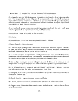 3,600 libras (16 Kn), sin quebrarse, romperse o deformarse permanentemente.

(5) Los ganchos de resorte deberán tener tama_o compatible con el miembro al cual estén conectados
para evitar la separación accidental del gancho de resorte causada por la depresión de la chapa de
seguridad por miembros conectados, o deberá ser del tipo de cierre enclavado que esté dise_ado y
usado para evitar la separación del gancho de resorte mediante contacto de la chapa de seguridad del
gancho de resorte por el miembro conectado.

(6) Los ganchos de resorte, a menos que sean del tipo de cierre enclavado dise_ado y usado para
evitar la separación de las siguientes conexiones, no deberán unirse:

(i) directamente a tejido de red, cable o cable de alambre;

(ii) entre sí;

(iii) a un anillo en D al cual esté unido otro gancho de resorte o conector;

(iv) a una línea salvavidas horizontal; o

(v) a cualquier objeto que tenga forma y dimensiones incompatibles en relación al gancho de resorte,
de modo que pudiera ocurrir la separación inintencional si el objeto conectado fuera capaz de
deprimir la placa de seguridad del gancho de resorte y soltarse.

(7) En andamios suspendidos o plataformas de trabajo similares con líneas salvavidas horizontales
que pudieran tornarse líneas verticales, los dispositivos usados para conectarse a la línea salvavidas
horizontal deberán poderse cerrar en cualquier dirección en la línea salvavidas.

(8) Los anclajes usados para la unión del equipo personal de detención de caídas deberá ser
independiente de cualquier anclaje que esté siendo usado para soportar o suspender plataformas.

(9) Los anclajes deberán ser capaces de soportar al menos 5,000 libras (22.2 Kn), por empleado
amarrado, o deberán estar dise_ados, instalados y usados como sigue:

(i) como parte de un sistema personal completo de detención de caídas que mantenga un factor de
seguridad de al menos dos; y

(ii) Bajo la dirección y supervisión de una persona cualificada.

(b) Criterios para líneas salvavidas, cabos y sistemas personales de detención de caídas.

(1) Cuando se use líneas salvavidas verticales, todo empleado deberá estar provisto de líneas
salvavidas separadas.

                                                  15
 