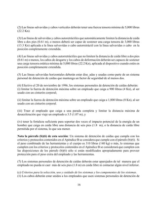(2) Las líneas salvavidas y cabos verticales deberán tener una fuerza tensora mínima de 5,000 libras
(22.2 Kn).

(3) Las líneas de salvavidas y cabos autoretráctiles que automáticamente limiten la distancia de caída
libre a dos pies (0.61 m), o menos deberá ser capaz de sostener una carga tensora de 3,000 libras
(13.3 Kn) aplicada a la línea salvavidas o cabo autorretráctil con la línea salvavidas o cabo en la
posición completamente extendida.

(4) Las líneas salvavidas y cabos autorretráctiles que no limiten la distancia de caída libre a dos pies
(0.61 m) o menos, los cabos de desgarre y los cabos de deformación deberán ser capaces de sostener
una carga tensora estática mínima de 5,000 libras (22.2 Kn), aplicada al dispositivo cuando estén en
posición completamente extendida.

(5) Las líneas salvavidas horizontales deberán estar dise_adas y usadas como parte de un sistema
personal de detención de caídas que mantenga un factor de seguridad de al menos dos.

(6) Efectivo el 20 de noviembre de 1996, los sistemas personales de detención de caídas deberán:
(i) limitar la fuerza de detención máxima sobre un empleado que caiga a 900 libras (4 Kn), al ser
usado con un cinturón corporal;

(ii) limitar la fuerza de detención máxima sobre un empleado que caiga a 1,800 libras (8 Kn), al ser
usado con un cinturón corporal.

(iii) Traer al empleado que caiga a una parada completa y limitar la distancia máxima de
desaceleración que viaje un empleado a 3.5 (1.07 m), y

(iv) tener la fortaleza suficiente para soportar dos veces el impacto potencial de la energía de un
hombre que caiga en caída libre una distancia de seis pies (1.8 m), o la distancia de caída libre
permitida por el sistema, lo que sea menor.

Nota la párrafo (b)(6) de esta sección: Un sistema de detención de caídas que cumpla con los
criterios y protocolos contenidos en el Apéndice B se considera que cumple con el párrafo (b)(6). Si
el peso combinado de las herramientas y el cuerpo es 310 libras (140 kg) o más, lo sistemas que
cumplen con los criterios y protocolos contenidos en el Apéndice B se considerará que cumplen con
las disposiciones de los párrafo (b)(6) sólo si están modificados apropiadamente para proveer
protección para el peso extra del empleado y las herramientas.

(7) Los sistemas personales de detención de caídas deberán estar aparejados de tal manera que el
empleado no pueda ni caer más de seis pies (1.8 m) en caída libre ni contactar algún nivel inferior.

(c) Criterios para la selección, uso y cuidado de los sistemas y los componentes de los sistemas.
(1) Los cabos deberán estar unidos a los empleados que usen sistemas personales de detención de

                                                   16
 