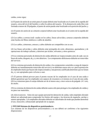 caídas, como sigue:

(i) El punto de unión de un arnés para el cuerpo deberá estar localizado en el centro de la espalda del
usuario, cerca del nivel del hombro o sobre la cabeza del usuario. Si la distancia de caída libre está
limitada a menos de 20 pulgadas, el punto de unión puede estar localizado en la posición del pecho; y

(ii) El punto de unión de un cinturón corporal deberá estar localizado en el centro de la espalda del
usuario.

(2) Los cables y correas (red) usadas en los cabos, líneas salvavidas y arneses corporales deberán
estar hechos de fibras sintéticos o cable de alambre.

(3) Los cables, cinturones, arneses y cabos deberán ser compatibles con su uso.

(4) Las líneas salvavidas y cabos deberán estar protegidos de corte, abrasiones, quemaduras y de
operaciones de trabajo caliente y deterioro por ácidos, solventes y otros químicos.

(5) Los sistemas personales de detención de caídas deberán ser inspeccionados antes de cada uso en
busca de moho, desgaste, da_o y otro deterioro. Los componentes defectuosos deberán ser removidos
del servicio.

(6) Los sistemas personales de detención de caídas y los componentes sometidos a carga de impacto
deberán ser inmediatamente removidos del servicio y no deberáan usarse otra vez para la protección
de empleados hasta que hayan sido inspeccionados y una persona cualificada determine que no tienen
da_o y son apropiados para volverse a usar.

(7) El patrono deberá proveer para el pronto rescate de los empleados en el caso de una caída o
deberá garantizar que los empleados son capaces de rescatarse a sí mismos en el caso de una caída.
(8) Los cinturones para el cuerpo deberán ser de al menos una y cinco octavos de pulgada (4.1 cm),
de ancho.

(9) Los sistemas de detención de caídas deberán usarse sólo para proteger a los empleados de caídas y
no para izar materiales.

(d) Adiestramiento. Antes de usar equipo personal de detención de caídas, todo empelado afectado
deberá ser adiestrado para comprender los límites del equipo y las técncias de enganche, anclaje y
amarre apropiadas. Los empleados afectados deberán ser adiestrados de modo que puedan demostrar
el uso, insección y almacenado apropiado de su equipo.

§ 1915.160 Sistemas de dispositivos posicionadores.
Los sistemas de los dispositivos posicionadores y su uso deberá ser conforme a las siguientes
disposiciones:

                                                  17
 