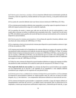 (a) Criterios para conectores y anclajes. (1) Los conectores deberán tener un terminado a prueba de
corrosión y todos las superficies y bordes deberán ser lisos para evitar da_o a las partes interiores del
sistema.

(2) Las juntas de conexión deberán tener una fuerza tensora mínima de 5,000 libras (22.2 Kn).

(3) Los sistemas posicionadores deberán estar asegurados a un anclaje capaz de soportar al menos el
doble del impacto potencial de carga de la caída del empleado.

(4) Los ganchos de resorte, a menos que cada uno sea del tipo de cirre de enclavamiento y sean
usados para evitar que se suelten, no deberán estar conectados entre ellos. A partir del 1ero de enero
de 1998, sólo deberá usarse ganchos de resorte del tipo de cierre por enclavamiento en los sistemas de
dispositivos posicionadores.

(b) Criterios para los sistemas posicionadores. (1) Las líneas de sujeción (vínculos), deberán tener
una fuerza de rotura mínima de 3,000 libras (13.3 Kn).

(2) Los siguientes criterios de ejecución de sistema para dispositivos posicionadores entran en vigor
el 20 de noviembre de 1996:

(i) El sistema posicionador de los limpiadores de ventanas deberán ser capaces de soportar sin fallas
una prueba de caída consistente en la caída de seis pies de un pesa de 250 libras (113 kg). El sistema
deberá limitar la fuerza de detención inicial a no menos de 2,000 libras (8.89 Kn), con una duración
que no exceda a 2,000 libras (8.89 Kn), con una duración que no exceda a dos milisegundos. El
sistema deberá limitar cualesquiera fuerzas de detención subsiguientes impuestas sobre los empleados
que caigan a no más de 1,000 libras (4.45 Kn);

(ii) Todos los otros sistemas de dispositivos posicionadores deberán ser capaces de soportar sin fallas
una prueba de caída consistente en la caída de cuatro pies de una pesa de 250 libras (113 kg).

Nota al párrafo (b)(2) de esta sección: Los sistemas de dispositivos posicionadores que cumplan
con las disposiciones de la Sección 2 del Apéndice B no mandatorio a esta subparte deberán
considerarse que cumplen con los requisitos de este párrafo (b)(2).

(c) Criterios para el uso y cuidado de los sistemas de dispositivos posicionadores. (1) Los sistemas
de dispositivos posicionadores deberán ser inspeccionados antes de cada uso en busca de moho,
desgaste, da_o y otro deterioro. Los componentes defectuosos deberán ser removido del servicio.

(2) Un sistema de dispositivo posicionador o componente sometido a cargas de impacto deberá ser
inmediatamente removido del servicio y no deberá usarse nuevamente para la protección de los
empleados, a menos que una persona cualificada lo inspeccione y determine que no tiene da_o y que

                                                   18
 
