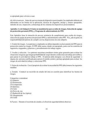 es apropiado para volverse a usar.

(d) Adiestramiento. Antes de usar un sistema de dispositivo posicionador, los empleados deberán ser
adiestrados en los límites de la aplicación, técnicas de enganche, anclaje y amarre apropiadas,
métodos de uso, inspección y almacenaje de los sistemas de dispositivos posicionadores.

Apéndice A a la Subparte I-Guías no mandatorias para avalúo de riesgos, Selección de equipo
de protección personal (PPE), y Programa de adiestramiento de PPE

Este Apéndice tiene la intención de proveer asistencia de cumplimiento para avalúo de riesgos,
selección de equipo de protección personal (PPE) y adiestramiento sobre PPE. Ni a_ade ni quita a la
responsabilidad del patrono de cumplir con las disposiciones de esta subparte.

1. Control de riesgos. Los patronos y empleados no deben depender exclusivamente del PPE para la
protección contra los riesgos. El PPE debe usarse, donde sea apropiado, junto con los controles de
ingeniería, resguardos y prácticas y procedimientos de trabajo seguro.

2. Avalúo y selección. Los patronos necesitan considerar ciertas guías generales para avaluar las
situaciones riesgosas que tengan probabilidad de surgir durante condiciones de trabajo previsibles y
para parear la actividad de trabajo al PPE. El patrono debe designar a un oficial de seguridad o
alguna otra persona cualificada para ejercer el sentido común y peritaje apropiado para avaluar los
riesgos de actividad de trabajo y seleccionar PPE.

3. Guías de avaluación. Con el propósito de avaluar la necesidad de PPE debe tomarse las siguientes
medidas:

a. Estudio. Conducir un recorrido de estudio del área en cuestión para identificar las fuentes de
riesgos.

Categorías a considerar:
(1) Impacto
(2) Penetración
(3) Compresión
(4) Químico
(5) Calor
(6) Polvo da_ino
(7) Radiación de luz (óptica)
(8) Ahogamiento
(9) Caida

b.Fuentes. Durante el recorrido de estudio, el oficial de seguridad deberá observar:


                                                 19
 