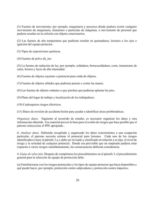 (1) Fuentes de movimiento; por ejemplo, maquinaria y procesos donde pudiera existir cualquier
movimiento de maquinaria, elementos o partículas de máquinas, o movimiento de personal que
pudiera resultar en la colisión con objetos estacionarios.

(2) Las fuentes de alta temperatura que pudieran resultar en quemaduras, lesiones a los ojos o
ignición del equipo protector.

(3) Tipos de exposiciones químicas.

(4) Fuentes de polvo da_ino

(5) La fuentes de radiación de luz, por ejemplo, soldadura, broncesoldadura, corte, tratamiento de
calor, hornos y luces de alta intensidad.

(6) Fuentes de objetos cayentes o potencial para caída de objetos.

(7) Fuentes de objetos afilados que pudieran punzar o cortar las manos.

(8) Las fuentes de objetos rodantes o que pinchen que pudieran aplastar los pies.

(9) Plano del lugar de trabajo y localización de los trabajadores.

(10) Cualesquiera riesgos eléctricos.

(11) Datos de revisión de accidente/lesión para ayudar a identificar áreas problemáticas.

Organizar datos. Siguiente al recorrido de estudio, es necesario organizar los datos y otra
información obtenida. Ese material provee la base para el avalúo de riesgos que hace posible que el
patrono selecccione el PPE apropiado .

d. Analizar datos. Habiendo recopilado y organizado los datos concernientes a una ocupación
particular, el patrono necesita estimar el potencial para lesiones. Cada uno de los riesgos
identificados (véase el párrafo 3.a.), debe ser revisado y clasificado en relación a su tipo, el nivel de
riesgo y la seriedad de cualquier potencial. Donde sea previsible que un empleado pudiera estar
expuesto a varios riesgos simultáneamente, las consecuencias debieran considerarse.

4. Guías de selección. Después de completarse los procedimientos en el párrafo 3, el procedimiento
general para la selección de equipo de protección debe:

(a) Familiarizarse con los riesgos potenciales y los tipos de equipo protector que haya disponibles y
qué puede hacer, por ejemplo, protección contra salpicaduras y protección contra impactos;



                                                   20
 