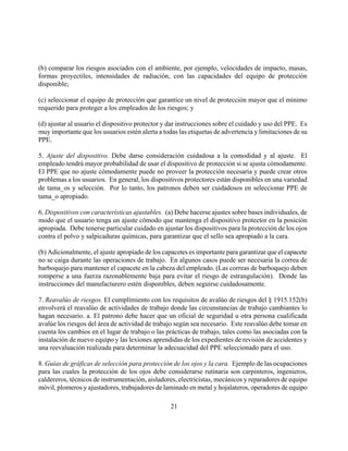 (b) comparar los riesgos asociados con el ambiente, por ejemplo, velocidades de impacto, masas,
formas proyectiles, intensidades de radiación, con las capacidades del equipo de protección
disponible;

(c) seleccionar el equipo de protección que garantice un nivel de protección mayor que el mínimo
requerido para proteger a los empleados de los riesgos; y

(d) ajustar al usuario el dispositivo protector y dar instrucciones sobre el cuidado y uso del PPE. Es
muy importante que los usuarios estén alerta a todas las etiquetas de advertencia y limitaciones de su
PPE.

5. Ajuste del dispositivo. Debe darse consideración cuidadosa a la comodidad y al ajuste. El
empleado tendrá mayor probabilidad de usar el dispositivo de protección si se ajusta cómodamente.
El PPE que no ajuste cómodamente puede no proveer la protección necesaria y puede crear otros
problemas a los usuarios. En general, los dispositivos protectores están disponibles en una variedad
de tama_os y selección. Por lo tanto, los patronos deben ser cuidadosos en seleccionar PPE de
tama_o apropiado.

6. Dispositivos con características ajustables. (a) Debe hacerse ajustes sobre bases individuales, de
modo que el usuario tenga un ajuste cómodo que mantenga el dispositivo protector en la posición
apropiada. Debe tenerse particular cuidado en ajustar los dispositivos para la protección de los ojos
contra el polvo y salpicaduras químicas, para garantizar que el sello sea apropiado a la cara.

(b) Adicionalmente, el ajuste apropiado de los capacetes es importante para garantizar que el capacete
no se caiga durante las operaciones de trabajo. En algunos casos puede ser necesaria la correa de
barboquejo para mantener el capacete en la cabeza del empleado. (Las correas de barboquejo deben
romperse a una fuerza razonablemente baja para evitar el riesgo de estrangulación). Donde las
instrucciones del manufacturero estén disponibles, deben seguirse cuidadosamente.

7. Reavalúo de riesgos. El cumplimiento con los requisitos de avalúo de riesgos del § 1915.152(b)
envolverá el reavalúo de actividades de trabajo donde las circunstancias de trabajo cambiantes lo
hagan necesario. a. El patrono debe hacer que un oficial de seguridad u otra persona cualificada
avalúe los riesgos del área de actividad de trabajo según sea necesario. Este reavalúo debe tomar en
cuenta los cambios en el lugar de trabajo o las prácticas de trabajo, tales como las asociadas con la
instalación de nuevo equipo y las lexiones aprendidas de los expedientes de revisión de accidentes y
una reevaluación realizada para determinar la adecuacidad del PPE seleccionado para el uso.

8. Guías de gráficas de selección para protección de los ojos y la cara. Ejemplo de las ocupaciones
para las cuales la protección de los ojos debe considerarse rutinaria son carpinteros, ingenieros,
caldereros, técnicos de instrumentación, aisladores, electricistas, mecánicos y reparadores de equipo
móvil, plomeros y ajustadores, trabajadores de laminado en metal y hojalateros, operadores de equipo

                                                  21
 