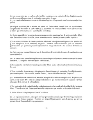(b) Las operaciones que envuelvan calor también pueden envolver radiación de luz. Según requerido
por la norma, debe proveerse la protección para ambos riesgos.
(c) Los escudos faciales deben usarse sólo sobre la protección primaria para los ojos (espejuelos o
gafas).

(d) Según requerido por la norma, los lentes de filtro deben cumplir con los requisitospara
designaciones de sombra en § 1915.153(a)(4). Los lentes con tintes o sombras no son lentes de filtro
a menos que estén marcados o identificados como tales.

(e) Según requerido por la norma, las personas cuya visión requiera el uso de lentes recetados deben
usar dispositivos protectores dise_ados para usarse sobre los espejuelos recetados regulares.

(f) Los usuarios de lentes de contacto también deben usar los dispositivos de protección para la cara
y ojos apropiadas en un ambiente peligroso. También debe reconocerse que los ambientes
pulverulentos y/o químicos pueden representar un riesgo adicion l a los usuarios de lentes de
contacto.

(g) Debe ejercerse precaución con el uso de dispositivos de protección de marco de metal en áreas de
riesgo eléctrico.

(h) Las condiciones atmosféricas y la ventilación restringida del protector puede causar que los lentes
se nublen. La limpieza frecuente puede ser necesaria.

(i) Los capacetes o protectores faciales para soldar deben usarse sólo sobre la protección primaria de
los ojos.

(j) Los espejuelos sin protectores laterales están disponibles para la protección frontal únicamente,
pero no son protección aceptable para las fuentes y operaciones listadas bajo“ impacto” .

(k) Laventilación debe ser adecuada, pero bien protegida de la entrada de salpicaduras. La protección
de los ojos y la cara debe estar dise_ada y usada de modo que provea ventilación adecuada y proteja
al usuario de la entrada de salpicaduras.

(l) La protección de la radiación de luz está directamente relacionada a la densidad de los lentes de
filtro. Véase la nota (d). Seleccione la sombre más oscura que permita al ejecución de la tarea.

9. Guías de selección para protección de la cabeza.

(a) Los capacetes están dise_ados para proveer protección contra riesgos de impacto y penetración
cuasados por objetos cayentes. También hay disponible protección para la cabeza que provee
protección de choque eléctrico y quemaduras.


                                                  23
 