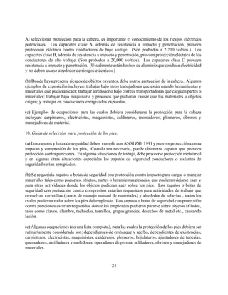 Al seleccionar protección para la cabeza, es importante el conocimiento de los riesgos eléctricos
potenciales. Los capacetes clase A, además de resistencia a impacto y penetración, proveen
protección eléctrica contra conductores de bajo voltaje. (Son probados a 2,200 voltios.) Los
capacetes clase B, además de resistencia a impacto y penetración, proveen protección eléctrica de los
conductores de alto voltaje. (Son probados a 20,000 voltios). Los capacetes clase C proveen
resistencia a impacto y penetración. (Usualmente están hechos de aluminio que conduce electricidad
y no deben usarse alrededor de riesgos eléctricos.)

(b) Donde haya presente riesgos de objetos cayentes, debe usarse protección de la cabeza. Algunos
ejemplos de exposición incluyen: trabajar bajo otros trabajadores que estén usando herramientas y
materiales que pudieran caer; trabajar alrededor o bajo correas transportadoras que carguen partes o
materiales; trabajar bajo maquinaria y procesos que pudieran causar que los materiales u objetos
caigan; y trabajar en conductores energizados expuestos.

(c) Ejemplos de ocupaciones para las cuales debiera considerarse la protección para la cabeza
incluyen: carpinteros, electricistas, maquinistas, caldereros, montadores, plomeros, obreros y
manejadores de material.

10. Guías de selección para protección de los pies.

(a) Los zapatos y botas de seguridad deben cumplir con ANSI Z41-1991 y proveer protección contra
impacto y compresión de los pies, Cuando sea necesario, puede obtenerse zapatos que proveen
protección contra punciones. En algunas situaciones de trabajo, debe proveerse protección metatarsal
y en algunas otras situaciones especiales los zapatos de seguridad conductores o aislantes de
seguridad serían apropiados.

(b) Se requeriría zapatos o botas de seguridad con protección contra impacto para cargar o manejar
materiales tales como paquetes, objetos, partes o heramientas pesadas, que pudieran dejarse caer y
para otras actividades donde los objetos pudieran caer sobre los pies. Los zapatos o botas de
seguridad con protección contra compresión estarían requeridos para actividades de trabajo que
envuelvan carretillas (carros de manejo manual de materiales) y alrededor de tuberías , todos los
cuales pudieran rodar sobre los pies del empleado. Los zapatos o botas de seguridad con protección
contra punciones estarían requeridos donde los empleados pudieran pararse sobre objetos afilados,
tales como clavos, alambre, tachuelas, tornillos, grapas grandes, desechos de metal etc., causando
lesión.

(c) Algunas ocupaciones (no una lista completa), para las cuales la protección de los pies debiera ser
rutinariamente considerada son: dependientes de embarque y recibo, dependientes de existencias,
carpinteros, electricistas, maquinistas, caldereros, plomeros, hojalateros, ajustadores de tuberías,
quemadores, astilladores y moledores, operadores de prensa, soldadores, obreros y manejadores de
materiales.



                                                  24
 