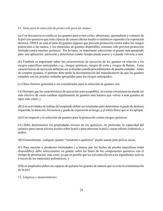 11. Guía para la selección de protección para las manos.

(a) Con frecuencia se confía en los guantes para evitar cortes, abrasiones, quemaduras y contacto de
la piel con químicos que sean capaces de causar efectos locales o sistémicos siguiente a la exposición
dérmica. OSHA no está al tanto de guantes algunos que provean protección contra todos los riesgos
potenciales a las manos, y los materiales de guantes disponibles comunes sólo proveen protección
limitada contra muchos químicos. Por lo tanto, es importante seleccionar el guante más apropiado
para una aplicación particular y determinar cuánto tiempo puede usarse y si puede volverse a usar.

(b) También es importante saber las características de ejecución de los guantes en relación a los
riesgos específicos anticipados, e.g., riesgos químicos, riesgos de corte y riesgos de llamas. Estas
características de ejecución debieran ser avaluadas usando procedimientos de prueba estándar. Antes
de comprar guantes, el patrono debe pedir la documentación del manufacturero de que los guantes
cumplen con las pruebas estándar apropiadas para los riesgos anticipados.

(c) Otros factores generales a ser considerados para la selección de guantes son:

(A) Siempre que las características de ejecución sean aceptables, en ciertas circunstancias puede ser
más efectivo de costo cambiar regularmente de guantes más baratos que volver a usar guantes de
tipos más caros; y

(B) Las actividades de trabajo del empleado deben ser estudiadas para determinar el grado de destreza
requerida, la duración, frecuencia y grado de exposición al riesgo, y el estrés físico que se les aplique.

(d) Con respecto a la selección de guantes para la protección contra riesgos químicos:

(A) Debe determinarse las propiedades tóxicas de los químicos, en particular, la capacidad del
químico para causar efectos locales sobre la piel o para atravesar la piel y causar efectos sistémicos, o
ambos.

(B) Generalmente, cualquier guante “resistente a químicos” puede usarse para polvos secos;

(C) Para mezclas y productos formulados ( a menos que las fechas de prueba específicas estén
disponibles), debe seleccionarse un guante sobre las bases de los componentes químicos con el
tiempo de penetración más corto, ya que es posible que los solventes lleven a los ingradientes activos
a través de los materiales poliméricos; y

(D)Los empleados deben ser capaces de quitarse los guantes de manera que se evite la contaminación
de la piel.

12. Limpieza y mantenimiento.



                                                    25
 