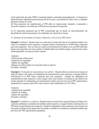 (a) Es importante que todo el PPE se mantenga limpio y mantenido apropiadamente. La limpieza es
particularmente importante para la protección de los ojos y cara donde los lentes sucios o nublados
pudieran estorbar la visión.
(b) Para propósitos de cumplimiento, el PPE debe ser inspecciondo, limpiado y mantenido a
intervalos regulares, de modo que el PPE provea la protección requerida.

(c) Es importante garantizar que el PPE contaminado que no pueda ser descontaminado sea
desechado de manera que proteja a los empleados de exposición a riesgos.

13. Ejemplos de actividades de trabajo, industrias y selección de PPE básico.

Ejemplo 1: Soldador. Basado sobre un avalúo de los riesgos del área de actividad de trabajo a los
cuales los soldadores estén expuestos, el equipo listado a continuación es el PPE básico requerido
para esta ocupación. Esto no toma en cuenta una localización de trabajo en la cual PPE adicional
pueda estar requerido, tal como cuando el soldador deba usar también equipo de protección contra
caídas apropiado, tal como un arnés corporal.

-Capacete
-Protector para soldar (cara)
-Espejuelos de seguridad
-Zapatos de seguridad
-Mangas de soldar (soldar en la posición sobre la cabeza)
(Firmado y fechado)

Eejemplo 2: Trabajador de mantenimiento de astillero. Basado sobre un avalúo de los riesgos de
lugar de trabajo a los cuales los trabajadores de mantenimiento estén expuestos, el equipo listado a
continuación es el PPE básico requerido para esta ocupación. Cuando los trabajadores de
mantenimiento estén expuestos a otros riesgos, tales como asbesto, el aislante de una tubería está
siendo reparado, los trabajadores de mantenimiento deben estar provistos de el PPE suplementario
apropiado (los requisitos para PPE contra asbesto están establecidos en 1915.1001).

-Capacete
-Espejuelos de seguridad
-Guantes de Trabajo
-Zapatos de seguridad
(Firmado y fechado)

Ejemplo 3: Astilladores y moledores. Basado sobre un avalúo de los riesgos del lugar de trabajo a los
cuales los astilladores y moledores de astilleros están expuestos, el equipo listado a continuación es el
PPE básico requerido para esta ocupación. Donde los trabajadores estén expuestos a otros riesgos, tal
como polvos peligrosos de operaciones de molido o astillado, los moledores y astilladores deben estar
provistos del PPE suplementario apropiado.

                                                   26
 