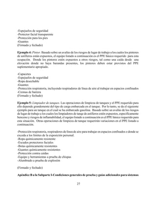 -Espejuelos de seguridad
-Protector facial transparente
-Protección para los pies
-Guantes
(Firmado y fechado)

Ejemplo 4: Pintor. Basado sobre un avalúo de los riesgos de lugar de trabajo a los cuales los pintores
de astilleros están expuestos, el equipo listado a continuación es el PPE básico requerido para esta
ocupación. Donde los pintores estén expuestos a otros riesgos, tal como una caída desde una
elevación donde no haya barandas presentes, los pintores deben estar provistos del PPE
suplementario apropiado.

-Capacetes
-Espejuelos de seguridad
-Ropa desechable
-Guantes
-Protección respiratoria, incluyendo respiradores de línea de aire al trabajar en espacios confinados
-Cremas de barrera
(Firmado y fechado)

Ejemplo 5: Limpiador de tanques. Las operaciones de limpieza de tanques y el PPE requerido para
ello depende grandemente del tipo de carga embarcada en el tanque. Por lo tanto, se da el siguiente
ejemplo para un tanque en el cual se ha embarcado gasolina. Basado sobre un avalúo de los riesgos
de lugar de trabajo a los cuales los limpiadores de tanqe de astilleros estén expuestos, específicamente
benceno y riesgos de inflamabilidad, el equipo listado a continuación es el PPE básico requerido para
esta situación. Otras operaciones de limpieza de tanque requerirán variaciones en el PPE listado a
continuación.

-Protección respiratoria, respiradores de línea de aire para trabajar en espacios confinados o donde se
exceda a los límites de la exposición personal.
-Ropa químicamente resistente
-Escudos protectores faciales
-Botas químicamente resistentes
-Guantes químicamente resistentes
-Protección contra caídas
-Equipo y herramientas a prueba de chispas
-Alumbrado a prueba de explosión

(Firmado y fechado)

Apéndice B a la Subparte I-Condiciones generales de prueba y guías adicionales para sistemas

                                                   27
 