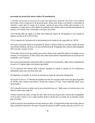 personales de protección contra caídas (No mandatorio)

1. Sistemas personales de detención de caídas-(a) Condiciones generales de prueba. (1) Las líneas
salvavidas, cabos y dispositivos de desaceleración deben estar unidos a un anclaje y conectados al
cinturón o arnés para el cuerpo en la misma manera en que serían usados para proteger a los
empleados, excepto que los cabos deben ser probados sólo cuando estén conectados directamente al
anclaje y no cuando estén conectados a una línea salvavidas.

(2) El anclaje debe ser rígido y no debe tener deflexión mayor de .04 pulgadas (1 cm) cuando se
aplique una fuerza de 2,250 (10 Kn).

(3) La respuesta de frecuencia de la instrumentación de medición de carga debe ser 100 Hz.

(4) La pesa de prueba usada en las pruebas de fuerza y fortaleza debe ser un objeto rígido, de metal
ccon forma cilíndrica o de torso, con una circunferencia de 38 pulgadas más o menos cuatro pulgadas
(96.5 cm más o menos 10 cm).

(5) El cabo o línea salvavidas usados para crear la distancia de caída libre debe ser el suplido con el
sistema, o en su ausencia, el cabo o línea salvavidas menos elástico disponible para ser usado por los
empleados con el sistema.

(6) La pesa de prueba para cada prueba debe ser izada al nivel requerido y debe soltarse rápidamente
sin que se le imparta algún movimiento apreciable.

(7) La ejecución del sistema debe evaluarse tomando en cuenta el alcance de las condiciones
ambientales para cuyo uso fuera dise_ado.

(8) Siguiente a la prueba, el sistema no necesita ser capaz de operación subsiguiente.

(b) Prueba de fuerza. (1) Durante las pruebas de todos los sistemas, debe usarse una pesa de prueba
de 300 lbs. más o menos cinco libras (136 kg más o menos 2.27 kg). Véase el párrafo (a)(4), antes
mencionado.)

(2) La prueba consiste en dejar caer la pesa de prueba una vez. Debe usarse un sistema nuevo sin
haberse usado antes cada vez.

(3) Para sistemas de cabos, el largo de cabo debe ser de seis (6) pies más o menos dos (2) pulgadas
(1.83 m más o menos 5 cm.), según medido desde el anclaje fijo a la unión con el cinturón o arnés
para el cuerpo.

(4) Para sistemas desaceleradores del tipo amarra de cable, la longitud de la línea salvavidas sobre la
línea central del mecanismo de amarra al punto de anclaje no debe exceder a dos pies (2) (0.61 m.).

                                                  28
 