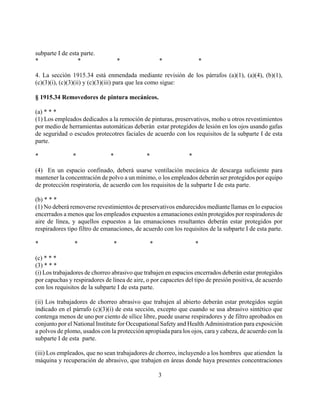 subparte I de esta parte.
*                *                 *               *                *

4. La sección 1915.34 está enmendada mediante revisión de los párrafos (a)(1), (a)(4), (b)(1),
(c)(3)(i), (c)(3)(ii) y (c)(3)(iii) para que lea como sigue:

§ 1915.34 Removedores de pintura mecánicos.

(a) * * *
(1) Los empleados dedicados a la remoción de pinturas, preservativos, moho u otros revestimientos
por medio de herramientas automáticas deberán estar protegidos de lesión en los ojos usando gafas
de seguridad o escudos protecotres faciales de acuerdo con los requisitos de la subparte I de esta
parte.

*              *               *             *                 *

(4) En un espacio confinado, deberá usarse ventilación mecánica de descarga suficiente para
mantener la concentración de polvo a un mínimo, o los empleados deberán ser protegidos por equipo
de protección respiratoria, de acuerdo con los requisitos de la subparte I de esta parte.

(b) * * *
(1) No deberá removerse revestimientos de preservativos endurecidos mediante llamas en lo espacios
encerrados a menos que los empleados expuestos a emanaciones estén protegidos por respiradores de
aire de línea, y aquellos espuestos a las emanaciones resultantes deberán estar protegidos por
respiradores tipo filtro de emanaciones, de acuerdo con los requisitos de la subparte I de esta parte.

*               *               *              *                   *

(c) * * *
(3) * * *
(i) Los trabajadores de chorreo abrasivo que trabajen en espacios encerrados deberán estar protegidos
por capuchas y respiradores de línea de aire, o por capacetes del tipo de presión positiva, de acuerdo
con los requisitos de la subparte I de esta parte.

(ii) Los trabajadores de chorreo abrasivo que trabajen al abierto deberán estar protegidos según
indicado en el párrafo (c)(3)(i) de esta sección, excepto que cuando se usa abrasivo sintético que
contenga menos de uno por ciento de sílice libre, puede usarse respiradores y de filtro aprobados en
conjunto por el National Institute for Occupational Safety and Health Administration para exposición
a polvos de plomo, usados con la protección apropiada para los ojos, cara y cabeza, de acuerdo con la
subparte I de esta parte.

(iii) Los empleados, que no sean trabajadores de chorreo, incluyendo a los hombres que atienden la
máquina y recuperación de abrasivo, que trabajen en áreas donde haya presentes concentraciones

                                                   3
 