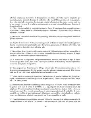 (B) Para sistemas de dispositivos de desaceleración con líneas salvavidas o cabos integrados que
automáticamente limiten la distancia de caída libre a dos pies (0.61 m), o menos, la pesa de prueba
debe estar soportada y permitirse al sistema que retraiga la línea salvavidas o cabo como se haría con
el uso normal. La pesa de prueba se suelta entonces y se mide entonces la fuerza y distancia de
desaceleración.)
(3) Falla. Un sistema falla la prueba de fuerza si la fuerza de parada máxima registrada excede a
1,260 libras (5.6 Kn), al usar un cinturón para el cuerpo, o exceda a 2,520 libras (11.2 Kn) al usar un
arnés para el cuerpo.

(4) Distancias. La distancia máxima de alargamiento y desaceleración debe ser registrada durante las
pruebas de fuerza.

(d) Pruebas de dispositivos de desaceleración-general. El dispositivo debe ser evaluado o probado
bajo las condiciones ambientales (tales como lluvia, hielo, grasa, sucio, tipo de línea salvavidas, etc.),
para las cuales el dispositivo haya sido dise_ado.

(1) Dispositivos desaceleradores del tipo amarra de cable. (i) Los dispositivos deben ser movidos en
una línea salvavidas 1,000 veces sobre la misma longitud de línea una distancia no menor de un pie
(30.5 cm), y el mecanismo debe enclavarse cada vez.

(ii) A menos que un dispositivo esté permanentemente marcado para indicar el tipo de líneas
salvavidas que deba usarse, debe usarse varios tipos diferentes de diámetros y materiales) de líneas
salvavidas para probar el dispositivo.

(2) Otros dispositivos desaceleradores del tipo autoactivado. El mecanismo enclavador de otros
dispositivos desaceleradores del tipo autoactivado dise_ado para más de una parada debe cerrarse
cada una de las 1,000 veces, según lo harían en el servicio normal.

2. Colocación de los sistemas de dispositivo-(a) Condiciones de prueba. (1) El anclaje fijo debe ser
rígido y no tener una desviación mayor de .04 pulgadas (1 cm), cuando se aplique una fuerza mayor
de 2,250 libras (10 Kn).

(2) Para cinturones de celadores de línea y correas para postes, el cinturón para el cuerpo debe estar
asegurado a un saco de arena de 250 libras (113 kg), al punto en el cual simule la cintura del
empleado. Un extremo de la correa de poste debe estar unida al anclaje rígido y el otro extremo al
cinturón corporal. Debe permitirse que el saco de arena caiga una distancia de caída libre de cuatro
pies (1.2 m). La falla de la correa de poste y del cinturón corporal debe estar indicada por cualquier
rotura o resbalamiento suficiente para permitir que el saco caiga libre al suelo.

(3) Para cinturones de limpiadores de ventanas, el cinturón completo debe soportar una prueba de
caída consistente en una pesa de 250 libras (113 kg), que caiga en caida libre una distancia de seis

                                                    30
 
