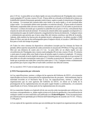 pies (1.83 m). La pesa debe ser un objeto rígido con una circunferencia de 38 pulgadas más o menos
cuatro pulgadas (97 cm más o menos 10 cm). El peso debe ser colocado en la banda de la cintura con
la hebilla del cinturón firmemente apretada contra el peso, según es usado el cinturón por el limpiador
de ventanas. Un terminal del cinturón debe estar unido a un ancla rígido y el otro terminal debe
colgar suelto. Los terminales deben estar ajustados a su máximo alcance. El peso unido al cinturón
libremente suspendido debe elevarse entonces exactamente seis pies (1.83 m) sobre su posición de
“descanso” y soltarse de modo que se permita la caida libre de seis pies (1.83 m), verticalmente bajo
el punto de unión del ancla de terminal. El sistema de cinturón debe estar equipado con dispositivos e
instrumentación capaz de medir la duración y magnitud de las fuerzas de detención. Cualquier rotura
o resbalamiento que permita que el peso caiga libre del sistema constituye una falla de la prueba.
Además, debe medirse las fuerzas pico de parada inicial y subsiguiente y no deben exceder a 2,000
libras (8.9 Kn), por más de dos milisengundos para el impacto inicial, ni exceda a 1,000 libras (4.45
Kn) para el resto del tiempo de parada.

(4) Todos los otros sistemas de dispositivos colocadores (excepto por los sistemas de líneas de
parada), deben soportar una prueba de caída consistente en una pesa de 250 libras (113 kg), que caiga
libre por una distancia de cuatro pies (1.2 m). La pesa debe ser un objeto rígido con una
circunferenica de 38 pulgadas más o menos cuatro pulgadas (96 cm más o menos 10 cm). El cinturón
o arnés para el cuerpo debe estar fijado al peso de prueba según lo estaría al empleado. El sistema
debe estar conectado al ancla rígido de manera que el sistema estaría conectado en el uso normal. El
peso debe ser elevado exactamente cuatro pies (1.2 m)sobre su posición de “descanso” y soltarse de
modo que se permita una caída libre vertical de cuatro pies (1.2 m). Cualquier rotura o resbalamiento
que permita que el peso caiga libre al suelo debe constituir una falla del sistema.

10. La sección § 1915.5 está revisada para leer como sigue:

§ 1915.5 Incorporación por referencia

(a) Las especificaciones, normas y códigos de las agencias del Gobierno de EEUU, a la extensión
especificadas en el texto, forma parte de las reglamentaciones de esta parte. Adicionalmente, bajo la
autoridad investida en el Secretario bajo la Ley, las especificaciones, normas y códigos de
organizaciones que no sean agencias del Gobierno de EEUU, en efecto en la fecha de la
promulgación de las reglamentaciones de esta parte según listados a continuación, a la extensión
especificada en el texto, forman parte de las reglamentaciones de esta parte.

(b) Los materiales listados en el párrafo (d) de esta sección están incorporados por referencia a las
secciones correspondientes se_aladas según existen en la fecha de aprobación y una notificación de
cualquier cambio en estos materiales será publicado en el Federal Register. Estas incorporaciones
por referencia fueron aprobadas por el Director del Federal Register de acuerdo con 5 U.S.C. 552(a) y
1 CFR parte 51.

(c) Las copias de las siguientes normas que son emitidas por las respectivas organizaciones privadas

                                                  31
 