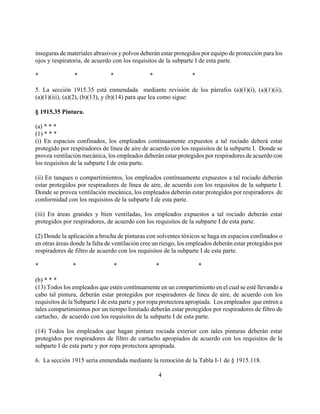 inseguras de materiales abrasivos y polvos deberán estar protegidos por equipo de protección para los
ojos y respiratoria, de acuerdo con los requisitos de la subparte I de esta parte.

*               *              *               *                 *

5. La sección 1915.35 está enmendada mediante revisión de los párrafos (a)(1)(i), (a)(1)(ii),
(a)(1)(iii), (a)(2), (b)(13), y (b)(14) para que lea como sigue:

§ 1915.35 Pintura.

(a) * * *
(1) * * *
(i) En espacios confinados, los empleados contínuamente expuestos a tal rociado deberá estar
protegido por respiradores de línea de aire de acuerdo con los requisitos de la subparte I. Donde se
provea ventilación mecánica, los empleados deberán estar protegidos por respiradores de acuerdo con
los requisitos de la subparte I de esta parte.

(ii) En tanques o compartimientos, los empleados contínuamente expuestos a tal rociado deberán
estar protegidos por respiradores de línea de aire, de acuerdo con los requisitos de la subparte I.
Donde se provea ventilación mecánica, los empleados deberán estar protegidos por respiradores de
conformidad con los requisitos de la subparte I de esta parte.

(iii) En áreas grandes y bien ventiladas, los empleados expuestos a tal rociado deberán estar
protegidos por respiradores, de acuerdo con los requisitos de la subparte I de esta parte.

(2) Donde la aplicación a brocha de pinturas con solventes tóxicos se haga en espacios confinados o
en otras áreas donde la falta de ventilación cree un riesgo, los empleados deberán estar protegidos por
respiradores de filtro de acuerdo con los requisitos de la subparte I de esta parte.

*              *                *                  *                 *

(b) * * *
(13) Todos los empleados que estén contínuamente en un compartimiento en el cual se esté llevando a
cabo tal pintura, deberán estar protegidos por respiradores de línea de aire, de acuerdo con los
requisitos de la Subparte I de esta parte y por ropa protectora apropiada. Los empleados que entren a
tales compartimientos por un tiempo limitado deberán estar protegidos por respiradores de filtro de
cartucho, de acuerdo con los requisitos de la subparte I de esta parte.

(14) Todos los empleados que hagan pintura rociada exterior con tales pinturas deberán estar
protegidos por respiradores de filtro de cartucho apropiados de acuerdo con los requisitos de la
subparte I de esta parte y por ropa protectora apropiada.

6. La sección 1915 sería enmendada mediante la remoción de la Tabla I-1 de § 1915.118.

                                                   4
 