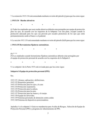 7. La remoción 1915.134 está enmendada mediante revisión del párrafo (j) para que lea como sigue:

§ 1915.134 Ruedas abrasivas

*            *              *             *              *

(j) Todos los empleados que usen ruedas abrasivas deberán estar protegidos por equipo de protección
para los ojos, de acuerdo con los requisitos de la Subparte I de esta parte, excepto cuando la
protección adecuada para los ojos sea provista por escudos protectores de los ojos que estén
permanentemente unido al banco o al pedestal.

8. La sección 1915.135 está enmendado mediante revisión del párrafo (b)(9) para que lea como sigue:

§ 1915.135 Herramientas fijadoras automáticas.

*                *              *             *              *

(b) * * *
(9) Los empleados usando herramientas fijadoras automáticas deberán estar protegidos por
el equipo de protección personal de acuerdo con los requisitos de la Subparte I.

*                *              *             *              *

9. La subparte I de la Parte 1915 está revisada para que lea como sigue:

Subparte I-Equipo de protección personal (PPE)

Sec.

1915.151 Alcance, aplicación y definiciones.
1915.152 Requisitos generales.
1915.153 Protección para los ojos y la cara
1915.154 Protección respiratoria.
1915.155 Protección para la cabeza.
1915.156 Protección para los pies
1915.157 Protección para las manos y el cuerpo.
1915.158 Equipo de salvavidas.
1915.159 Sistemas personales de detención contra caídas
1915.160 Sistemas de dispositivos posicionadores


Apéndice A a la subparte I- Guías no mandatorias para Avalúo de Riesgos, Selección de Equipo de
Protección Personal (PPE) y programa de Adiestramiento de PPE.

                                                  5
 