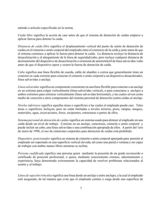 método o artículo especificado en la norma.

Caída libre significa la acción de caer antes de que el sistema de detención de caídas empiece a
aplicar fuerza para detener la caída.

Distancia de caída libre significa el desplazamiento vertical del punto de unión de detención de
caídas en el cinturón o arnés corporal del empleado entre el comienzo de la caída y justo antes de que
el sistema comience a aplicar la fuerza para detener la caída. La distancia excluye la distancia de
desaceleración y el alargamiento de la línea de seguridad/cabo, pero incluye cualquier distancia de
deslizamiento del dispositivo de desaceleración o extensión de autorretráctil de línea salvavidas /cabo
antes de que el dispositivo opere y ocurra la fuerza de detención de caída.

Cabo significa una línea flexible de cuerda, cable de alambre o correa que generalmente tiene un
conector en cada extremo para conectar el cinturón o arnés corporal a un dispositivo desacelerador,
línea salvavidas o anclaje.

Línea salvavidas significa un componente consistente en una línea flexible para conectar a un anclaje
en un extremo para colgar verticalmente (línea salvavidas vertical), o para conectarse a anclajes a
ambos extremos para estirarse verticalmente (línea salvavidas horizontal), y las cuales sirven como
medio de conexión a otros componentes del sistema personal de detención contra caídas al anclaje.

Niveles inferiores significa aquellas áreas o superficies a las cuales el empleado pueda caer. Tales
áreas o superficies incluyen, pero no están limitadas a niveles terreros, pisos, rampas, tanques,
materiales, agua, excavaciones, fosos, recipientes, estructuras o partes de ellos.

Sistema personal de detención de caídas significa un sistema usado para detener al empleado en una
caída desde un nivel de trabajo. Consiste en un anclaje, conectores, cinturón o arnés corporal y
puede incluir un cabo, una línea salvavidas o una combinación apropiada de ellos. A partir del 1ero
de enero de 1998, el uso de cinturones corporales para detención de caídas está prohibido.

Dispositivo posicionador significa un sistema de cinturón o arnés corporal aparejado para permitir al
empleado ser soportado en una superficie vertical elevada, tal como una pared o ventana y ser capaz
de trabajar con ambas manos libres mientras se reclina.

Persona cualificada significa una persona quien mediante la posesión de un grado reconocido o
certificado de posesión profesional, o quien, mediante conocimiento extenso, adiestramiento y
experiencia, haya demostrado exitosamente la capacidad de resolver problemas relacionados al
asunto y al trabajo.


Línea de sujeción (vínculo) significa una línea desde un anclaje o entre anclajes, a la cual el empleado
esté asegurado, de tal manera que evite que el empleado camine o caiga desde una superficie de

                                                   7
 