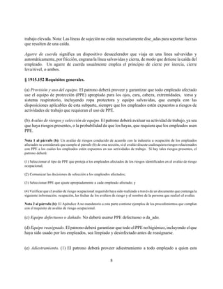 trabajo elevada. Nota: Las líneas de sujeción no están necesariamente dise_adas para soportar fuerzas
que resulten de una caída.

Agarre de cuerda significa un dispositivo desacelerador que viaja en una línea salvavidas y
automáticamente, por fricción, engrana la línea salvavidas y cierra, de modo que detiene la caída del
empleado. Un agarre de cuerda usualmente emplea el principio de cierre por inercia, cierre
leva/nivel, o ambos.

§ 1915.152 Requisitos generales.

(a) Provisión y uso del equipo. El patrono deberá proveer y garantizar que todo empleado afectado
use el equipo de protección (PPE) apropiado para los ojos, cara, cabeza, extremidades, torso y
sistema respiratorio, incluyendo ropa protectora y equipo salvavidas, que cumpla con las
disposiciones aplicables de esta subparte, siempre que los empleados estén expuestos a riesgos de
actividades de trabajo que requieran el uso de PPE.

(b) Avalúo de riesgos y selección de equipo. El patrono deberá avaluar su actividad de trabajo, ya sea
que haya riesgos presentes, o la probabilidad de que los hayas, que requiera que los empleados usen
PPE.

Nota 1 al párrafo (b): Un avalúo de riesgos conducido de acuerdo con la industria u ocupación de los empleados
afectados se considerará que cumple el párrafo (b) de esta sección, si el avalúo discute cualesquiera riesgos relacionados
con PPE a los cuales los empleados estén expuestos en sus actividades de trabajo. Si hay tales riesgos presentes, el
patrono deberá:

(1) Seleccionar el tipo de PPE que proteja a los empleados afectados de los riesgos identificados en el avalúo de riesgo
ocupacional;

(2) Comunicar las decisiones de selección a los empleados afectados;

(3) Seleccionar PPE que ajsute apropiadamente a cada empleado afectado; y

(4) Verificar que el avalúo de riesgo ocupacional requerido haya sido realizado a través de un documento que contenga la
siguiente información: ocupación, las fechas de los avalúos de riesgo y el nombre de la persona que realizó el avalúo.

Nota 2 al párrafo (b): El Apéndice A no mandatorio a esta parte contiene ejemplos de los procedimientos que cumplan
con el requisito de avalúo de riesgo ocupacional.

(c) Equipo defectuoso o dañado. No deberá usarse PPE defectuoso o da_ado.

(d) Equipo reasignado. El patrono deberá garantizar que todo el PPE no higiénico, incluyendo el que
haya sido usado por los empleados, sea limpiado y desinfectado antes de reasignarse.


(e) Adiestramiento. (1) El patrono deberá proveer adiestramiento a todo empleado a quien esta

                                                            8
 