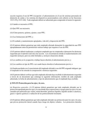 sección requiera el uso de PPE (excepción: el adiestramiento en el uso de sistemas personales de
detención de caídas y los sistemas de dispositivos posicionadores está cubierto en las Secciones
1915.159 y 1915.160). Todo empleado deberá ser adiestrado para comprender al menos lo siguiente:

(i) Cuándo es necesario el PPE;

(ii) Qué PPE sea necesario;

(iii) Cómo ponerse, quitarse, ajustar y usar PPE;

(iv) Las limitaciones del PPE; y

(v) El cuidado y mantenimiento apropiados, vida útil y disposición del PPE.

(2) El patrono deberá garantizar que todo empleado afectado demuestre la capacidad de usar PPE
apropiadamente antes de permitirsele realizar trabajo que requiera el uso de PPE.

(3) El patrono deberá readiestrar a cualquier empleado que no comprenda o demuestre las destrezas
requeridas por el párrafo (e)(2) de esta sección. Las circunstancias donde el readiestramiento esté
requerido incluyen, pero no están limitadas a, incluyen situaciones donde:

(i) Los cambios en la ocupación o trabajo hacen obsoleto el adiestramiento previo; o

(ii) Los cambios en tipo de PPE a ser usado hacen obsoleto el adiestramiento previo; o

(iii) Inadecuacidades en el conocimiento del empleado afectado o uso del PPE asignado indiquen que
el empleado no ha retenido la comprensión o destreza requeridos.

(4) El patrono deberá verificar que todo empleado afectado haya recibido el adiestramiento requerido
a través de un documento que contenga la siguiente información: nombre de cada empleado
adiestrado, la fecha de adiestramiento y tipo de adiestramiento que el empleado haya recibido.

§ 1915.153 Protección para los ojos y la cara.

(a) Requisitos generales. (1) El patrono deberá garantizar que todo empleado afectado use la
protección apropiada para los ojos y la cara donde haya exposiciones a riesgos para los ojos o la cara
causados por partículas que vuelen, metal derretido, químicos líquidos, líquidos ácidos o cáusticos,
gases o vapores químicos o radiación de luz potencialmente lesionante.


(2) El patrono deberá garantizar que todo empleado afectado use protección para los ojos o la cara,
que provea protección lateral cuando haya riesgo de objetos volantes. Los protectores laterales

                                                    9
 