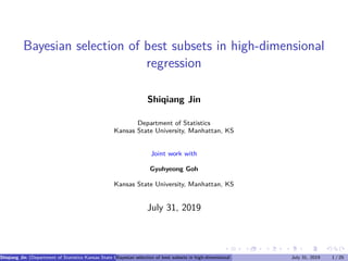 Bayesian selection of best subsets in high-dimensional
regression
Shiqiang Jin
Department of Statistics
Kansas State University, Manhattan, KS
Joint work with
Gyuhyeong Goh
Kansas State University, Manhattan, KS
July 31, 2019
Shiqiang Jin (Department of Statistics Kansas State University, Manhattan, KS Joint work with Gyuhyeong Goh Kansas State University, Manhattan,
Bayesian selection of best subsets in high-dimensional regression July 31, 2019 1 / 25
 