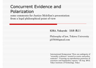 Concurrent Evidence and
Polarization
some comments for Justice Mclellan’s presentation
from a legal philosophical point of view



                                KIRA, Takayuki （吉良 貴之）

                                Philosophy of law, Tokiwa University
                                jj57010@gmail.com




                                 International Symposium "How can ambiguity of
                                 "scientific evidences" treated in courts and policy
                                 contexts? : Focusing on coproduction processes of
                                 scientists and legal/policy experts," 25 Aug. 2012,
                                 Tokyo Institute of Technology, Tokyo
 