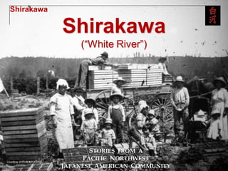 Shirakawa

            Shirakawa
                (“White River”)




                   STORIES FROM A
                 PACIFIC NORTHWEST
            JAPANESE AMERICAN COMMUNITY
 