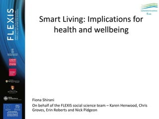 Smart Living: Implications for
health and wellbeing
Fiona Shirani
On behalf of the FLEXIS social science team – Karen Henwood, Chris
Groves, Erin Roberts and Nick Pidgeon
 