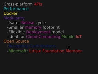 Cross-platformCross-platform APIsAPIs
PerformancePerformance
DockerDocker
ModularityModularity
-fsater-fsater ReleseRelese cyclecycle
-Smaller-Smaller memorymemory footprintfootprint
-Fllexible-Fllexible DeploymentDeployment modelmodel
-ideal for-ideal for Cloud ComputingCloud Computing,,MobileMobile,,IoTIoT
Open SourceOpen Source
--Accepting ContributionsAccepting Contributions
--MicrosoftMicrosoft:: LinuxLinux Foundation MemberFoundation Member
 