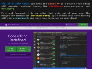 Visual Studio CodeVisual Studio Code combines thecombines the simplicitysimplicity of a source code editorof a source code editor
with powerful developer tooling, likewith powerful developer tooling, like IntelliSenseIntelliSense code completion andcode completion and
debuggingdebugging..
First and foremost, it is an editor that gets out of your way. TheFirst and foremost, it is an editor that gets out of your way. The
delightfully frictionlessdelightfully frictionless editedit--buildbuild--debugdebug cycle means less time fiddlingcycle means less time fiddling
with yourwith your environmentenvironment, and more time executing on your ideas!, and more time executing on your ideas!
 