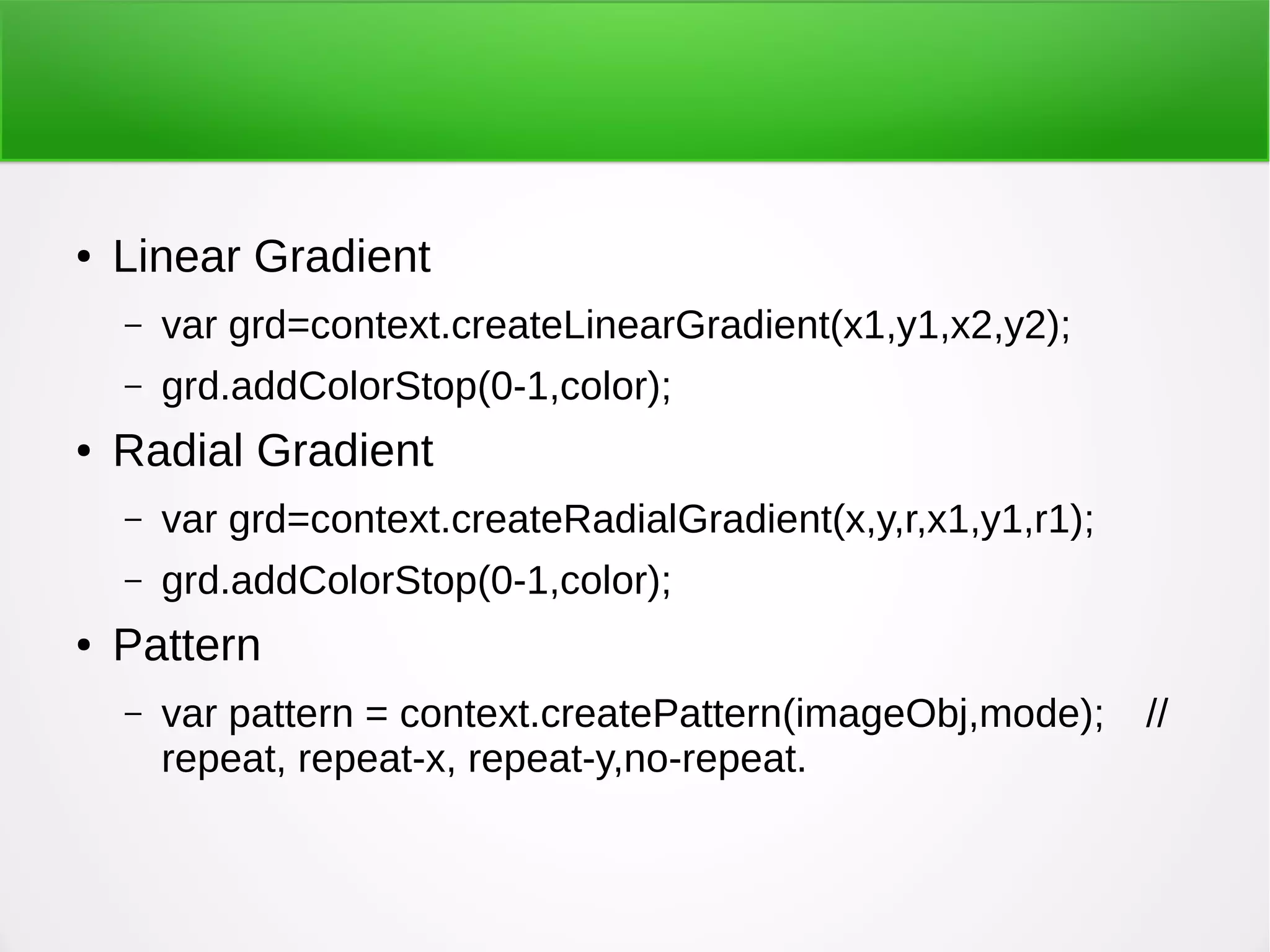 ● Linear Gradient
– var grd=context.createLinearGradient(x1,y1,x2,y2);
– grd.addColorStop(0-1,color);
● Radial Gradient
– var grd=context.createRadialGradient(x,y,r,x1,y1,r1);
– grd.addColorStop(0-1,color);
● Pattern
– var pattern = context.createPattern(imageObj,mode); //
repeat, repeat-x, repeat-y,no-repeat.
 