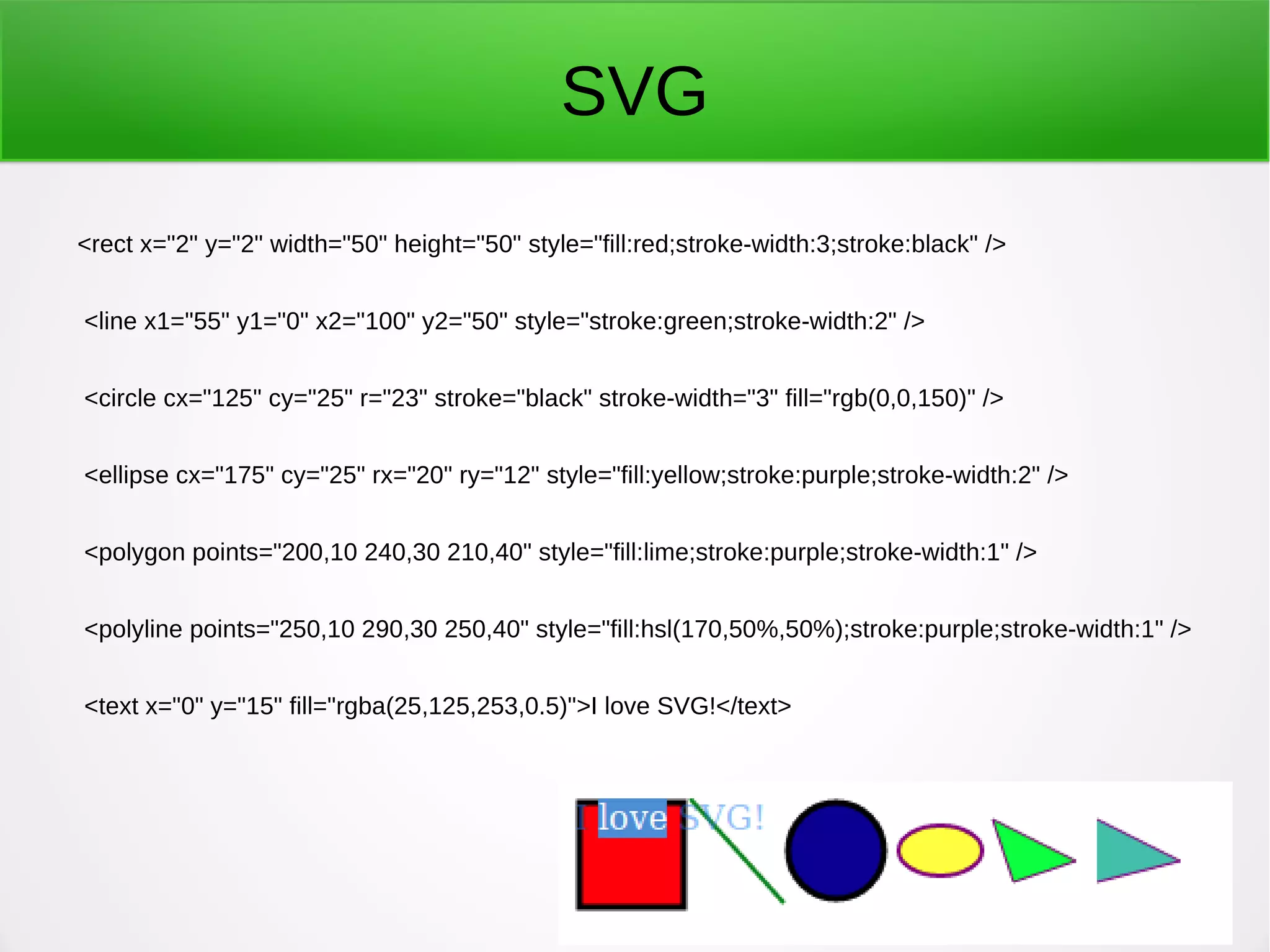SVG
<rect x="2" y="2" width="50" height="50" style="fill:red;stroke-width:3;stroke:black" />
<line x1="55" y1="0" x2="100" y2="50" style="stroke:green;stroke-width:2" />
<circle cx="125" cy="25" r="23" stroke="black" stroke-width="3" fill="rgb(0,0,150)" />
<ellipse cx="175" cy="25" rx="20" ry="12" style="fill:yellow;stroke:purple;stroke-width:2" />
<polygon points="200,10 240,30 210,40" style="fill:lime;stroke:purple;stroke-width:1" />
<polyline points="250,10 290,30 250,40" style="fill:hsl(170,50%,50%);stroke:purple;stroke-width:1" />
<text x="0" y="15" fill="rgba(25,125,253,0.5)">I love SVG!</text>
 