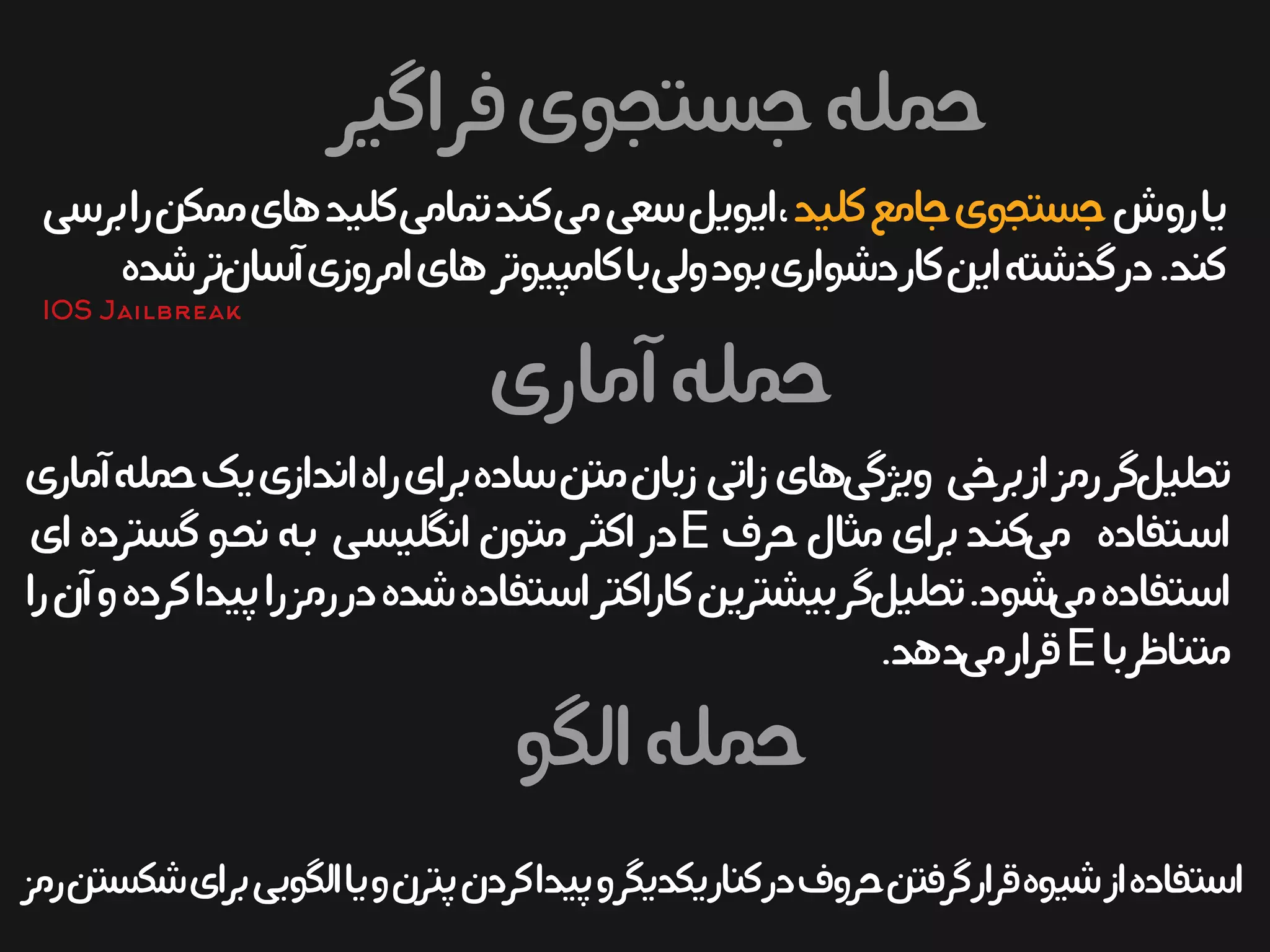 ‫فراگیر‬‫جستجوی‬‫حمله‬
‫آماری‬‫حمله‬
‫آماری‬‫حمله‬‫یک‬‫اندازی‬‫راه‬‫برای‬‫ساده‬‫متن‬‫زبان‬ ‫زاتی‬‫های‬‫ویژگی‬ ‫برخی‬‫از‬‫رمز‬‫گر‬‫تحلیل‬
‫حرف‬‫مثال‬‫برای‬‫ید‬‫ن‬‫ک‬‫می‬ ‫یتفاده‬‫س‬‫ا‬E‫ای‬‫گسترده‬‫یو‬‫ح‬‫ن‬‫یه‬‫ب‬ ‫یی‬‫س‬‫انگلی‬‫متون‬‫یر‬‫ث‬‫اک‬‫در‬
‫را‬‫آن‬‫و‬‫کرده‬‫پیدا‬‫را‬‫رمز‬‫در‬‫شده‬‫استفاده‬‫کاراکتر‬‫بیشترین‬‫گر‬‫تحلیل‬.‫شود‬‫می‬‫استفاده‬
‫با‬‫متناظر‬E.‫دهد‬‫می‬‫قرار‬
‫روش‬‫یا‬‫کلید‬‫جامع‬‫جستجوی‬‫برسی‬‫را‬‫ممکن‬‫های‬‫کلید‬‫تمامی‬‫کند‬‫می‬‫سعی‬‫ایویل‬،
‫شده‬‫تر‬‫آسان‬‫امروزی‬‫های‬‫کامپیوتر‬‫با‬‫ولی‬‫بود‬‫دشواری‬‫کار‬‫این‬‫گذشته‬‫در‬.‫کند‬
‫الگو‬‫حمله‬
‫رمز‬‫شکستن‬‫برای‬‫الگویی‬‫یا‬‫و‬‫پترن‬‫کردن‬‫پیدا‬‫و‬‫یکدیگر‬‫کنار‬‫در‬‫حروف‬‫گرفتن‬‫قرار‬‫شیوه‬‫از‬‫استفاده‬
IOS Jailbreak
 
