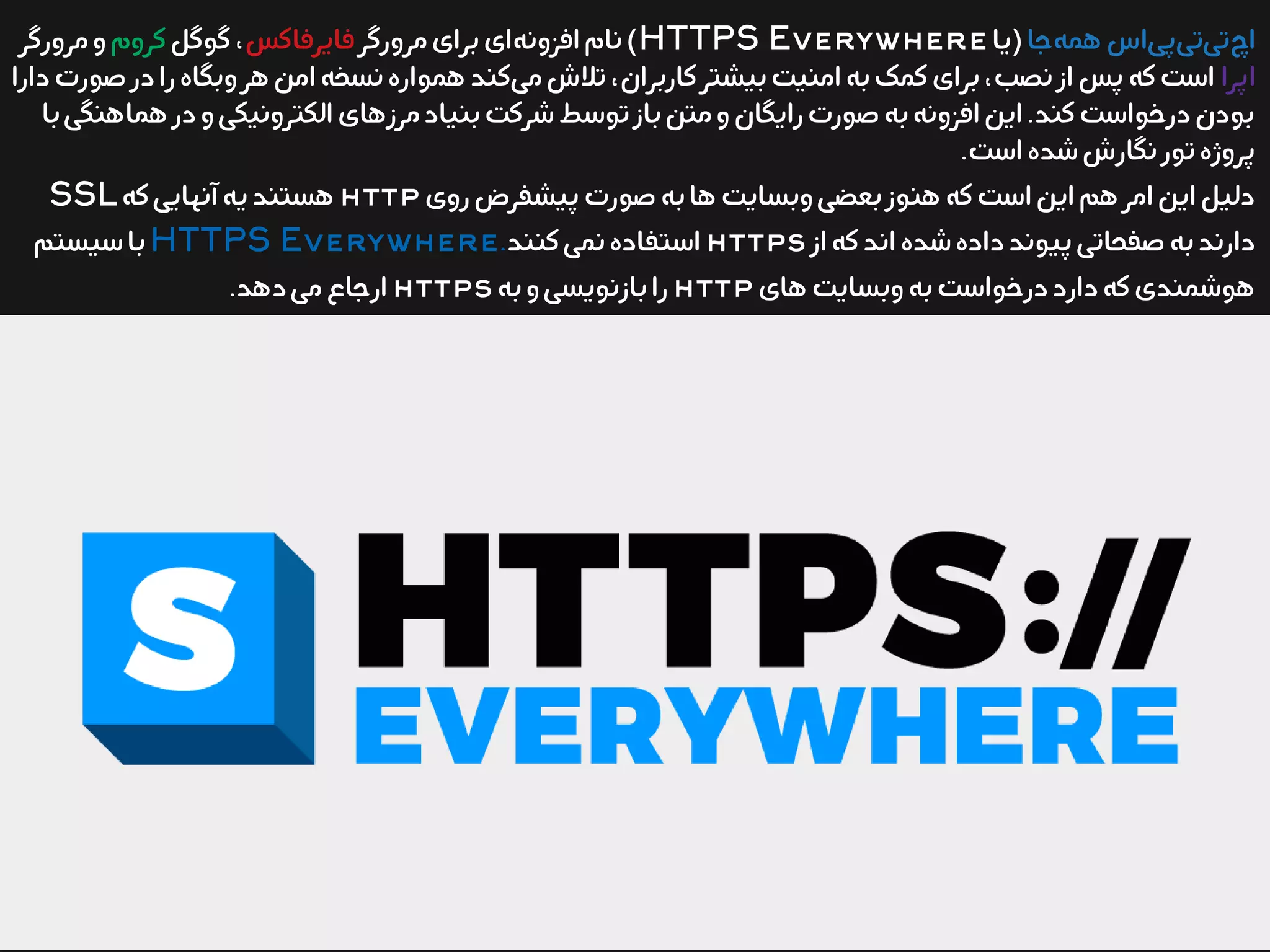 ‫جا‬‫همه‬‫اس‬‫پی‬‫تی‬‫تی‬‫اچ‬‫(یا‬HTTPS Everywhere‫مرورگر‬‫برای‬‫ای‬‫افزونه‬‫نام‬)‫فایرفاکس‬‫گوگل‬،‫کروم‬‫مرورگر‬‫و‬
‫اپرا‬‫دارا‬‫صورت‬‫در‬‫را‬‫وبگاه‬‫هر‬‫امن‬‫نسخه‬‫همواره‬‫کند‬‫می‬‫تلش‬،‫کاربران‬‫بیشتر‬‫امنیت‬‫به‬‫کمک‬‫برای‬،‫نصب‬‫از‬‫پس‬‫که‬‫است‬
‫با‬‫هماهنگی‬‫در‬‫و‬‫الکترونیکی‬‫مرزهای‬‫بنیاد‬‫شرکت‬‫توسط‬‫باز‬‫متن‬‫و‬‫رایگان‬‫صورت‬‫به‬‫افزونه‬‫این‬.‫کند‬‫درخواست‬‫بودن‬
.‫است‬‫شده‬‫نگارش‬‫تور‬‫پروژه‬
‫روی‬‫پیشفرض‬‫صورت‬‫به‬‫ها‬‫وبسایت‬‫بعضی‬‫هنوز‬‫که‬‫است‬‫این‬‫هم‬‫امر‬‫این‬‫دلیل‬http‫که‬‫آنهایی‬‫یه‬‫هستند‬SSL
‫از‬‫که‬‫اند‬‫شده‬‫داده‬‫پیوند‬‫صفحاتی‬‫به‬‫دارند‬https‫کنند‬‫نمی‬‫استفاده‬.HTTPS Everywhere‫سیستم‬‫با‬
‫های‬‫وبسایت‬‫به‬‫درخواست‬‫دارد‬‫که‬‫هوشمندی‬http‫به‬‫و‬‫بازنویسی‬‫را‬https.‫دهد‬‫می‬‫ارجاع‬
 