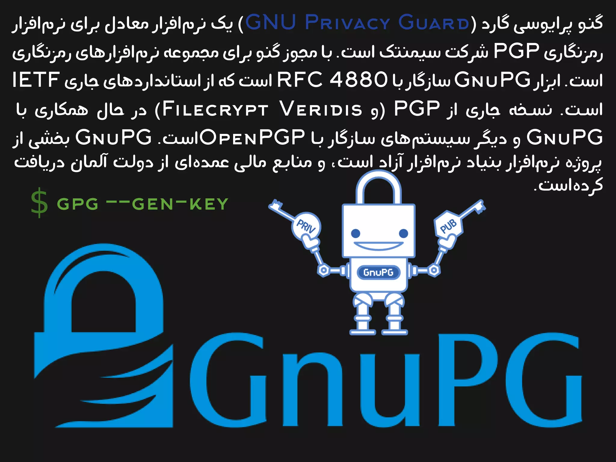 ( ‫گارد‬ ‫یی‬‫س‬‫پرایو‬ ‫یو‬‫ن‬‫گ‬GNU Privacy Guard‫افزار‬‫نرم‬ ‫برای‬ ‫معادل‬ ‫افزار‬‫نرم‬ ‫یک‬ )
‫رمزنگاری‬PGP‫رمزنگاری‬‫افزارهای‬‫نرم‬ ‫مجموعه‬‫برای‬ ‫یو‬‫ن‬‫گ‬ ‫مجوز‬‫یا‬‫ب‬.‫یت‬‫س‬‫ا‬ ‫ییمنتک‬‫س‬ ‫یت‬‫ک‬‫شر‬
‫ابزار‬.‫است‬GnuPG‫یا‬‫ب‬‫سازگار‬RFC 4880‫جاری‬‫استانداردهای‬‫از‬‫که‬‫است‬IETF
‫از‬ ‫جاری‬ ‫یخه‬‫ی‬‫نس‬ .‫یت‬‫ی‬‫اس‬PGP‫(و‬Filecrypt Veridis‫با‬ ‫همکاری‬ ‫حال‬ ‫در‬ )
GnuPG‫بیا‬ ‫سیازگار‬ ‫های‬‫سییستم‬ ‫دیگیر‬ ‫و‬OpenPGP.‫یت‬‫س‬‫ا‬GnuPG‫از‬ ‫بخشی‬
‫دریافت‬ ‫آلمان‬ ‫دولیت‬ ‫از‬ ‫ای‬‫عمده‬ ‫مالیی‬ ‫منابیع‬ ‫و‬ ،‫اسیت‬ ‫آزاد‬ ‫افزار‬‫نرم‬ ‫بنیاد‬ ‫افزار‬‫ی‬‫م‬‫نر‬ ‫پروژیه‬
.‫است‬‫کرده‬
gpg --gen-key$
 