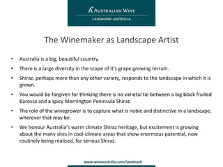 Australia is a big, beautiful country. There is a large diversity in the scope of it’s grape growing terrain. Shiraz, perhaps more than any other variety, responds to the landscape in which it is grown. You would be forgiven for thinking there is no varietal tie between a big black fruited Barossa and a spicy Mornington Peninsula Shiraz. The role of the winegrower is to capture what is noble and distinctive in a landscape, wherever that may be. We honour Australia’s warm climate Shiraz heritage, but excitement is growing about the many sites in cool-climate areas that show enormous potential, now routinely being realised, for serious Shiraz. The Winemaker as Landscape Artist 