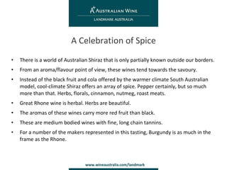 There is a world of Australian Shiraz that is only partially known outside our borders. From an aroma/flavour point of view, these wines tend towards the savoury. Instead of the black fruit and cola offered by the warmer climate South Australian model, cool-climate Shiraz offers an array of spice. Pepper certainly, but so much more than that. Herbs, florals, cinnamon, nutmeg, roast meats. Great Rhone wine is herbal. Herbs are beautiful. The aromas of these wines carry more red fruit than black. These are medium bodied wines with fine, long chain tannins.  For a number of the makers represented in this tasting, Burgundy is as much in the frame as the Rhone. A Celebration of Spice 