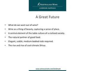 What do we want out of wine? Wine as a thing of beauty, capturing a sense of place. A central element of the table culture of a civilized society. The natural partner of good food. Elegant, subtle, medium-bodied reds required. The rise and rise of cool-climate Shiraz. A Great Future 