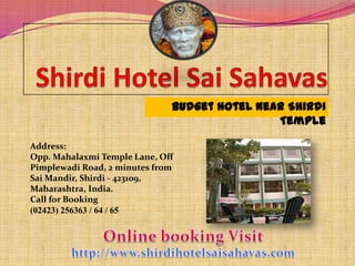 Budget hotel Near Shirdi
                                              Temple

Address:
Opp. Mahalaxmi Temple Lane, Off
Pimplewadi Road, 2 minutes from
Sai Mandir, Shirdi - 423109,
Maharashtra, India.
Call for Booking
(02423) 256363 / 64 / 65
 