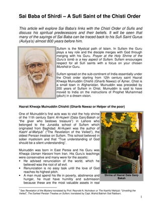 1
Sai Baba of Shirdi – A Sufi Saint of the Chisti Order
This article will explore Sai Baba’s links with the Chisti Order of Sufis and
discuss his spiritual predecessors and their beliefs. It will be seen that
many of the sayings of Sai Baba can be traced back to his Sufi Saint Gurus
(Auliya’s) almost 800 years before him.
Sufism is the Mystical path of Islam. In Sufism the Guru
plays a key role and the disciple merges with God through
merging with his Guru. Prayer at the Holy Shrine of the
Guru’s tomb is a key aspect of Sufism. Sufism encourages
respect for all Sufi saints with a focus on your chosen
Murshid or Guru.
Sufism spread on the sub-continent of India essentially under
the Chisti order starting from 12th century saint Hazrat
Khwaja Muinuddin Chishti (Gharib Nawaz) of Ajmer. Chist is
a small town in Afghanistan. Muinuddin was preceded by
200 years of Sufism in Chist. Muinuddin is said to have
moved to India on the instructions of Prophet Muhammad
(pbuh) in a dream vision.
Hazrat Khwaja Muinuddin Chishti (Gharib Nawaz or Helper of the poor)
One of Muinuddin’s first acts was to visit the holy shrine
of the 11th century Saint Al-Hujwiri (Data Ganj-Baksh or
“the giver who bestows treasure”) in Lahore who
belonged to the Junaidia school of Sufism which
originated from Baghdad. Al-Hujwiri was the author of
Kashf al-Mahjub1
(“The Revelation of the Veiled”), the
oldest Persian treatise on Sufism. This school believed in
sober mysticism and that “True understanding of God
should be a silent understanding”.
Muinuddin was born in East Persia and his Guru was
Khwaja Usman Harooni from Iran. His Guru’s teachings
were conservative and many were for the ascetic:
 He advised renunciation of the world, which he
believed was the root of all evil.
 Renunciation is no easy task until the love of God
reaches its highest pitch.
 A man must spend his life in poverty, abstinence and
hunger, he must have humility and submission
because these are the most valuable assets in real
1
See Revelation of the Mystery translated by Prof. Reynold A. Nicholson or The Kashful Mahjub: Unveiling the
Veiled, The Earliest Persian Treatise on Sufism, translated by Capt. Wahid Bakhsh Sial Rabbani.
Shrine of Hazrat Data Ganj-
Baksh
 