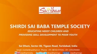 SHIRDI SAI BABA TEMPLE SOCIETY
EDUCATING NEEDY CHILDREN AND
PROVIDING SKILL DEVELOPMENT TO POOR YOUTH
Email: motilal@saidham.in Phone: +91-98103 97034, +91 1293294404
/saidhamindia @saidhamngo /saidhamngo
Sai Dham, Sector-86, Tigaon Road, Faridabad, India
 