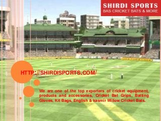 HTTP://SHIRDISPORTS.COM/
We are one of the top exporters of cricket equipment,
products and accessories, Cricket Bat Grips, Batting
Gloves, Kit Bags, English & kasmir Willow Cricket Bats.

 